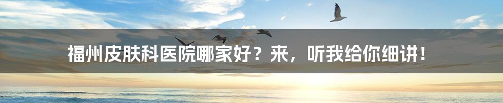 福州皮肤科医院哪家好？来，听我给你细讲！