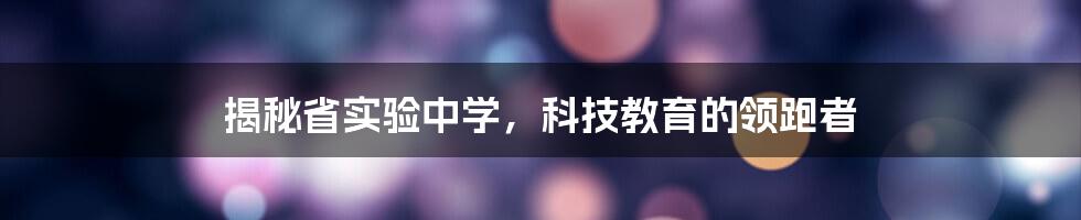 揭秘省实验中学，科技教育的领跑者