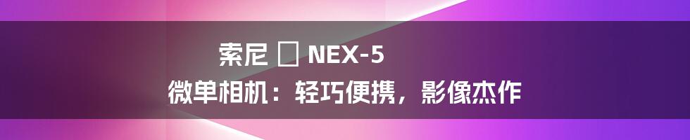 索尼 α NEX-5 微单相机：轻巧便携，影像杰作