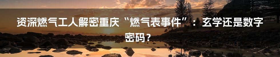 资深燃气工人解密重庆“燃气表事件”：玄学还是数字密码？