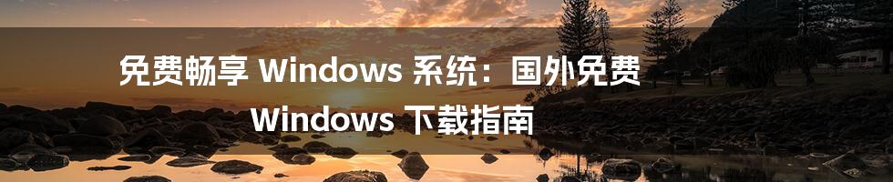 免费畅享 Windows 系统：国外免费 Windows 下载指南