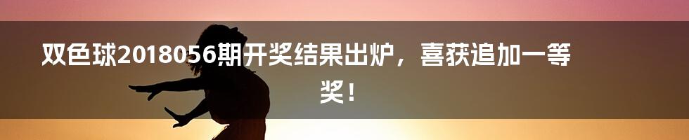 双色球2018056期开奖结果出炉，喜获追加一等奖！