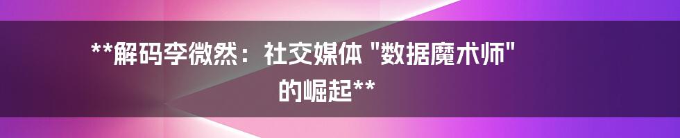 **解码李微然：社交媒体 "数据魔术师" 的崛起**