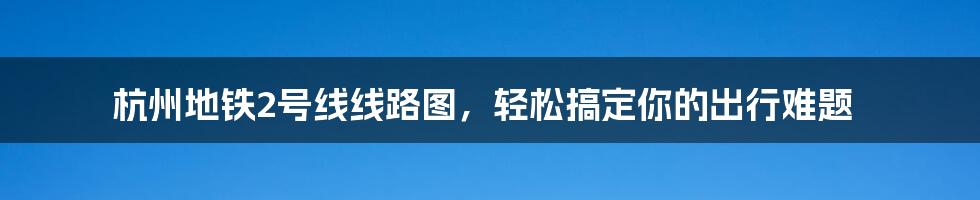 杭州地铁2号线线路图，轻松搞定你的出行难题