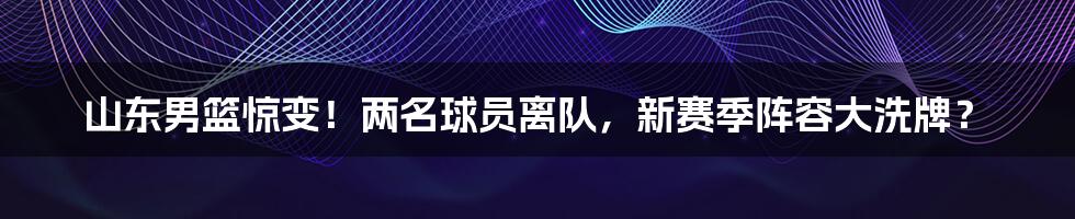 山东男篮惊变！两名球员离队，新赛季阵容大洗牌？