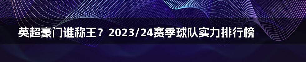 英超豪门谁称王？2023/24赛季球队实力排行榜