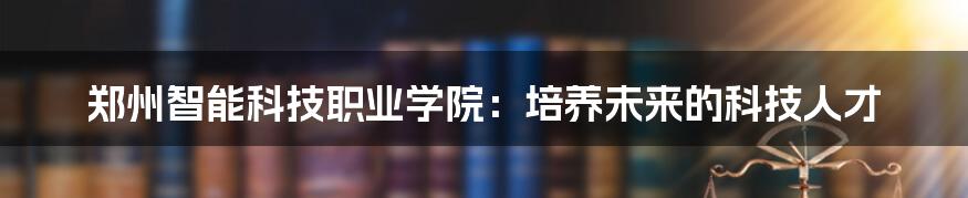 郑州智能科技职业学院：培养未来的科技人才