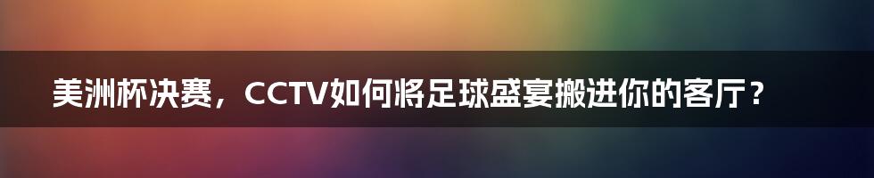 美洲杯决赛，CCTV如何将足球盛宴搬进你的客厅？