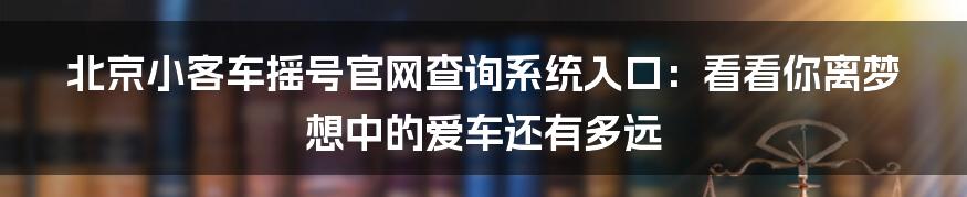 北京小客车摇号官网查询系统入口：看看你离梦想中的爱车还有多远