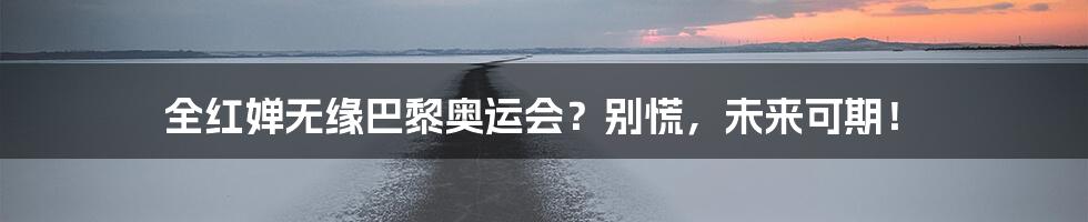 全红婵无缘巴黎奥运会？别慌，未来可期！