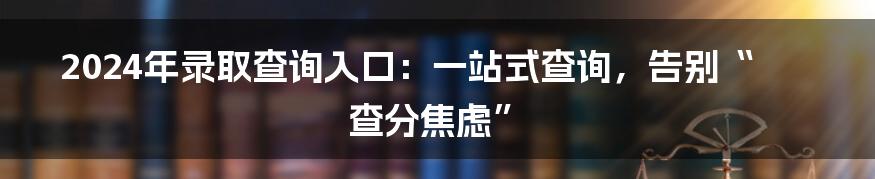 2024年录取查询入口：一站式查询，告别“查分焦虑”