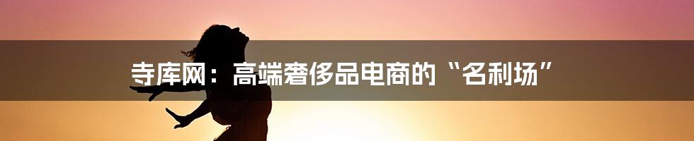 寺库网：高端奢侈品电商的“名利场”