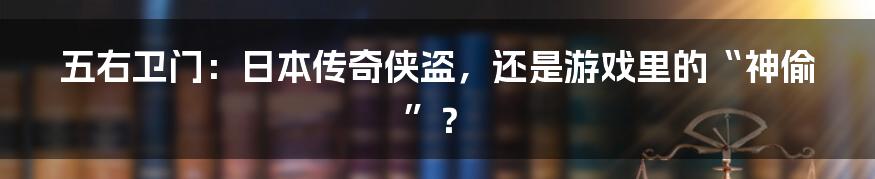 五右卫门：日本传奇侠盗，还是游戏里的“神偷”？