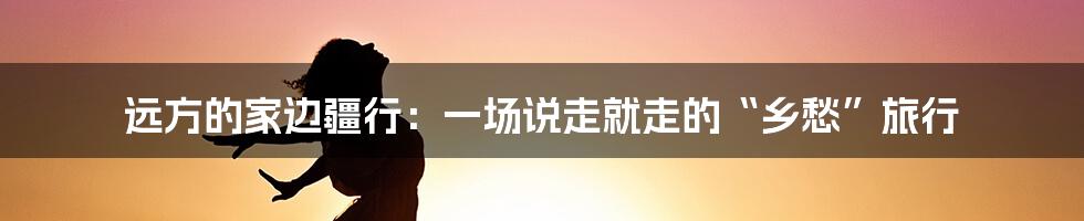 远方的家边疆行：一场说走就走的“乡愁”旅行