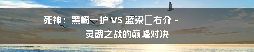 死神：黑崎一护 VS 蓝染惣右介 - 灵魂之战的巅峰对决