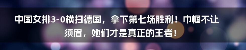 中国女排3-0横扫德国，拿下第七场胜利！巾帼不让须眉，她们才是真正的王者！