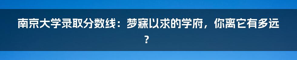 南京大学录取分数线：梦寐以求的学府，你离它有多远？