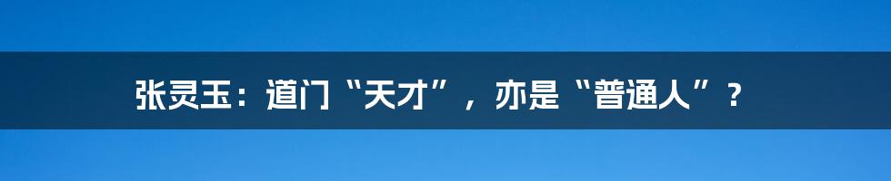 张灵玉：道门“天才”，亦是“普通人”？