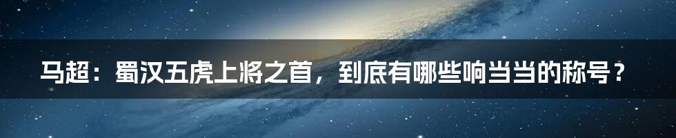 马超：蜀汉五虎上将之首，到底有哪些响当当的称号？