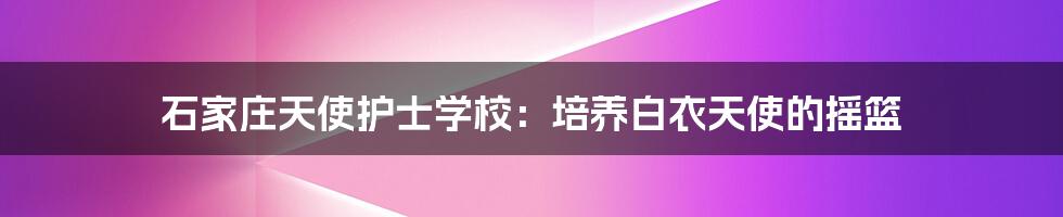 石家庄天使护士学校：培养白衣天使的摇篮