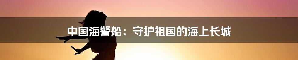 中国海警船：守护祖国的海上长城