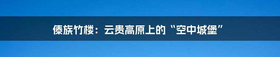 傣族竹楼：云贵高原上的“空中城堡”