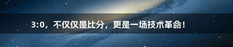 3:0，不仅仅是比分，更是一场技术革命！