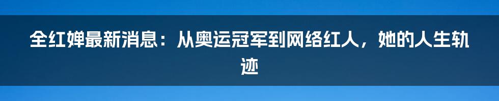 全红婵最新消息：从奥运冠军到网络红人，她的人生轨迹