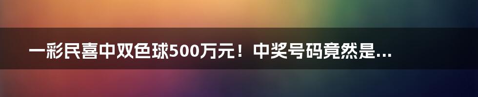 一彩民喜中双色球500万元！中奖号码竟然是...