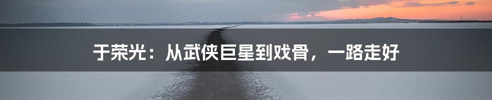 于荣光：从武侠巨星到戏骨，一路走好