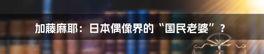 加藤麻耶：日本偶像界的“国民老婆”？