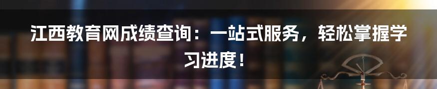 江西教育网成绩查询：一站式服务，轻松掌握学习进度！