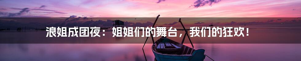 浪姐成团夜：姐姐们的舞台，我们的狂欢！