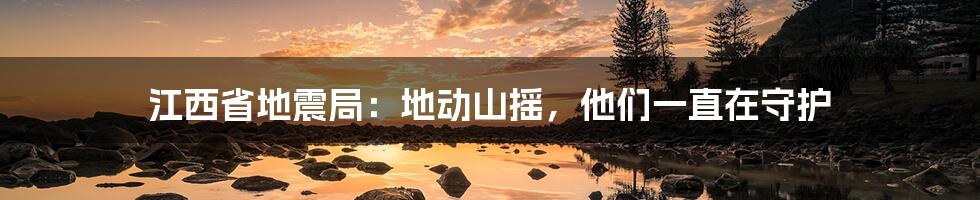 江西省地震局：地动山摇，他们一直在守护