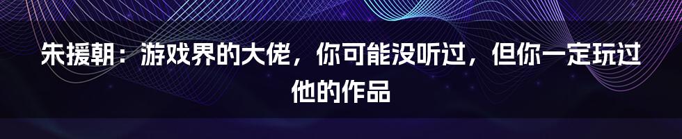 朱援朝：游戏界的大佬，你可能没听过，但你一定玩过他的作品