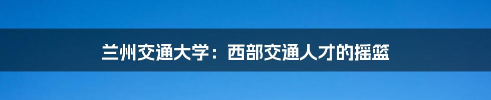 兰州交通大学：西部交通人才的摇篮