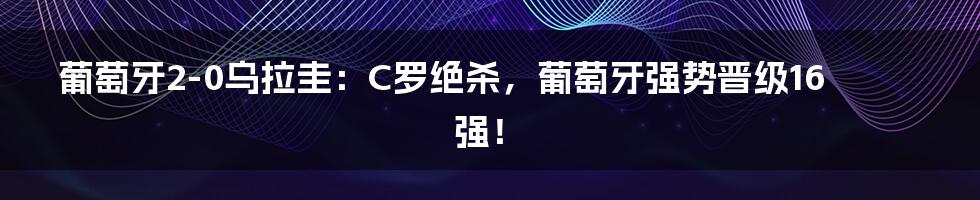 葡萄牙2-0乌拉圭：C罗绝杀，葡萄牙强势晋级16强！