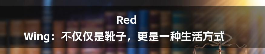 Red Wing：不仅仅是靴子，更是一种生活方式