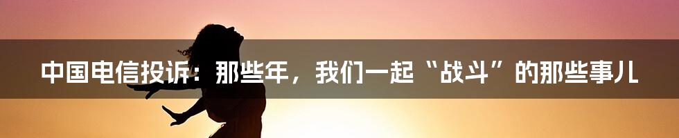 中国电信投诉：那些年，我们一起“战斗”的那些事儿