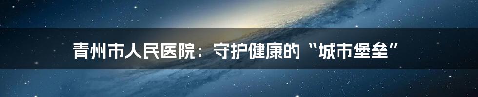 青州市人民医院：守护健康的“城市堡垒”