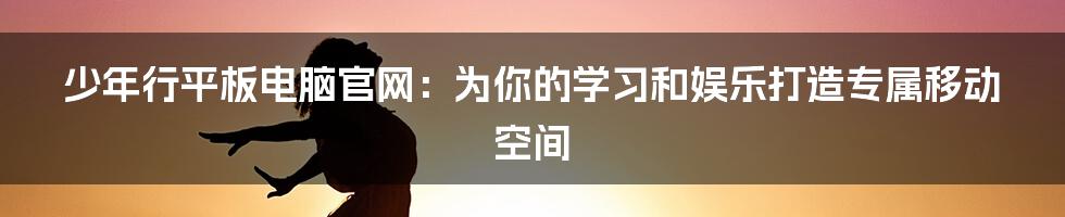 少年行平板电脑官网：为你的学习和娱乐打造专属移动空间