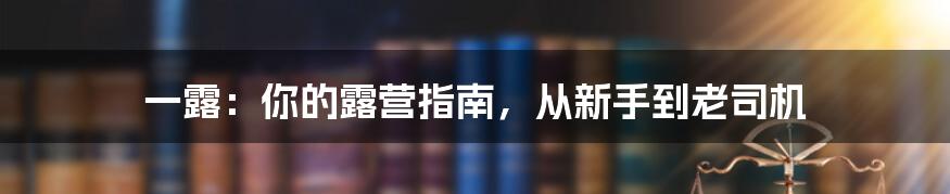 一露：你的露营指南，从新手到老司机