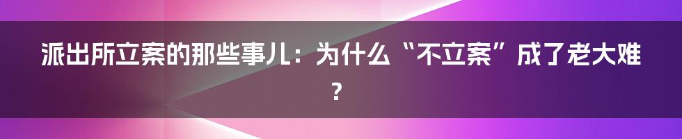 派出所立案的那些事儿：为什么“不立案”成了老大难？