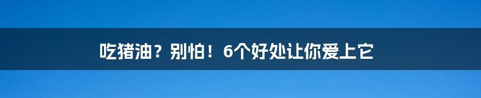 吃猪油？别怕！6个好处让你爱上它