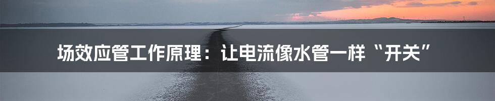 场效应管工作原理：让电流像水管一样“开关”