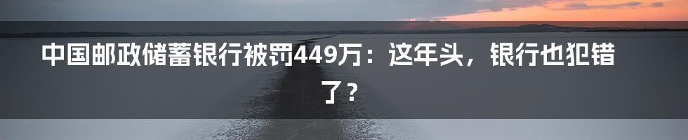 中国邮政储蓄银行被罚449万：这年头，银行也犯错了？