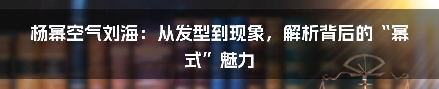 杨幂空气刘海：从发型到现象，解析背后的“幂式”魅力