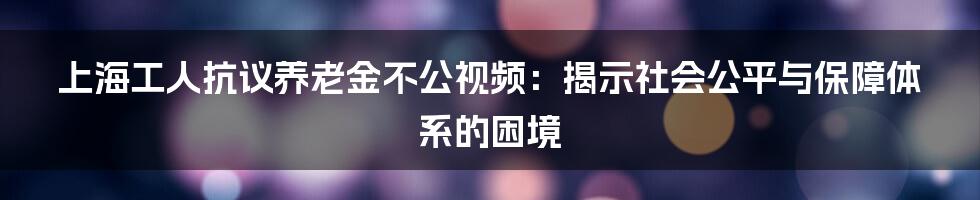 上海工人抗议养老金不公视频：揭示社会公平与保障体系的困境