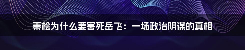 秦桧为什么要害死岳飞：一场政治阴谋的真相