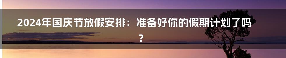 2024年国庆节放假安排：准备好你的假期计划了吗？